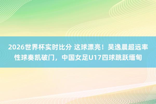 2026世界杯实时比分 这球漂亮！吴逸晨超远率性球奏凯破门，中国女足U17四球跳跃缅甸
