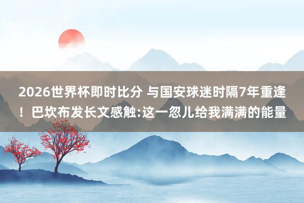 2026世界杯即时比分 与国安球迷时隔7年重逢！巴坎布发长文感触:这一忽儿给我满满的能量