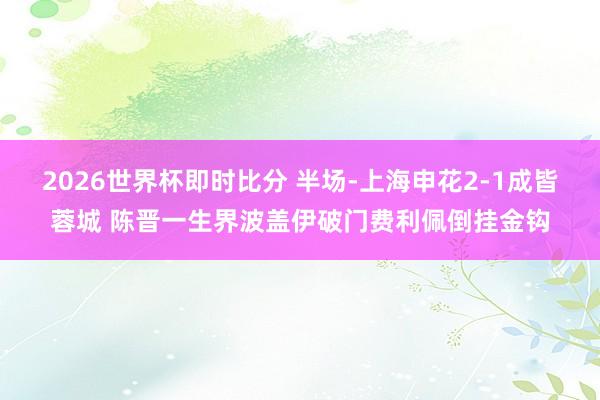 2026世界杯即时比分 半场-上海申花2-1成皆蓉城 陈晋一生界波盖伊破门费利佩倒挂金钩