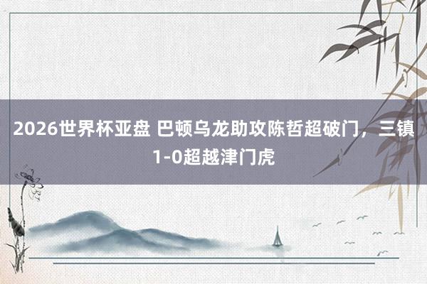 2026世界杯亚盘 巴顿乌龙助攻陈哲超破门，三镇1-0超越津门虎