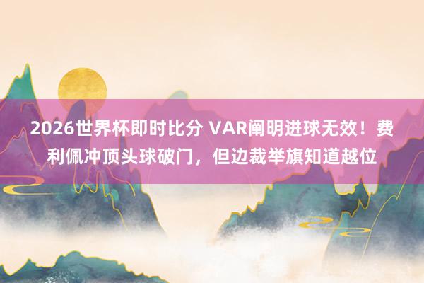 2026世界杯即时比分 VAR阐明进球无效！费利佩冲顶头球破门，但边裁举旗知道越位