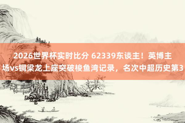 2026世界杯实时比分 62339东谈主！英博主场vs铜梁龙上座突破梭鱼湾记录，名次中超历史第3
