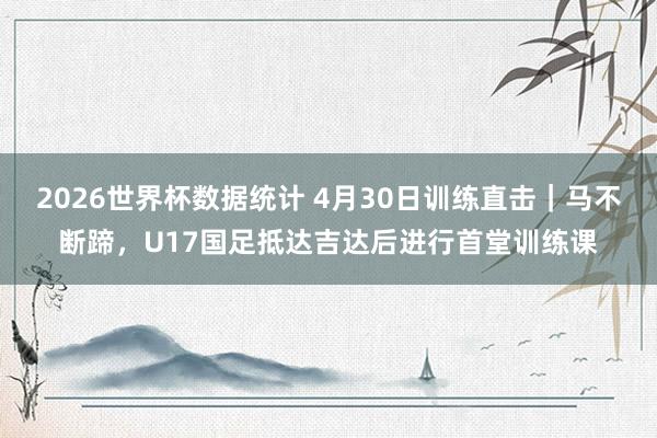 2026世界杯数据统计 4月30日训练直击｜马不断蹄，U17国足抵达吉达后进行首堂训练课