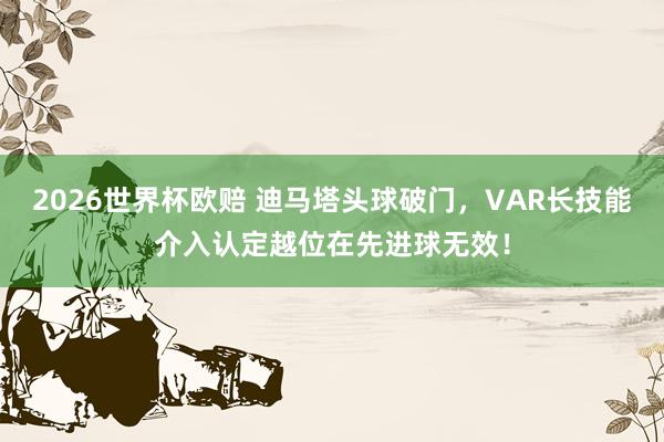 2026世界杯欧赔 迪马塔头球破门，VAR长技能介入认定越位在先进球无效！