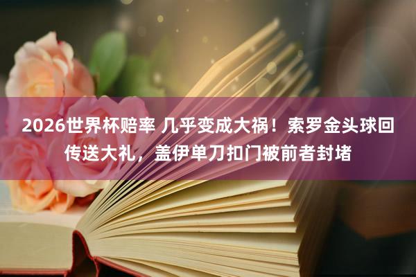 2026世界杯赔率 几乎变成大祸！索罗金头球回传送大礼，盖伊单刀扣门被前者封堵