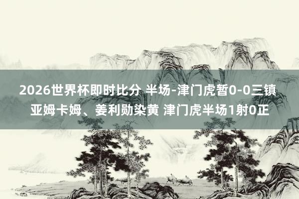 2026世界杯即时比分 半场-津门虎暂0-0三镇 亚姆卡姆、姜利勋染黄 津门虎半场1射0正