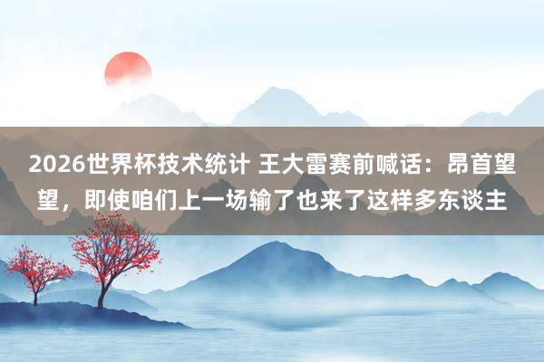 2026世界杯技术统计 王大雷赛前喊话：昂首望望，即使咱们上一场输了也来了这样多东谈主