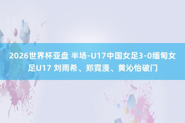 2026世界杯亚盘 半场-U17中国女足3-0缅甸女足U17 刘雨希、郑霓漫、黄沁怡破门