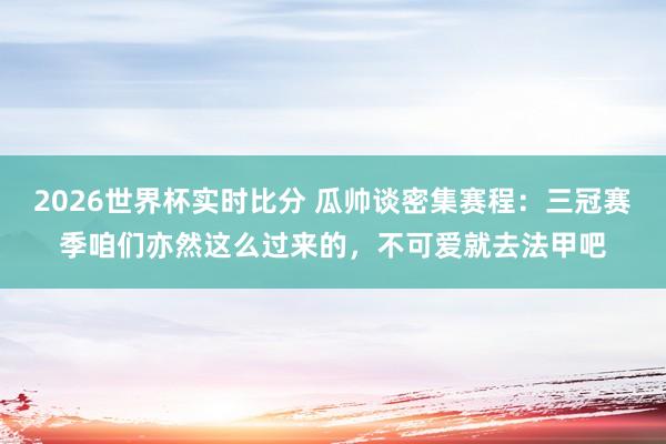 2026世界杯实时比分 瓜帅谈密集赛程：三冠赛季咱们亦然这么过来的，不可爱就去法甲吧
