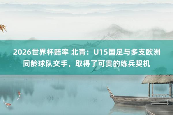 2026世界杯赔率 北青：U15国足与多支欧洲同龄球队交手，取得了可贵的练兵契机