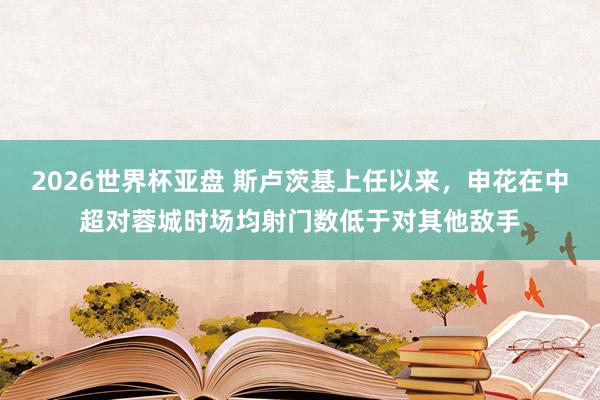 2026世界杯亚盘 斯卢茨基上任以来，申花在中超对蓉城时场均射门数低于对其他敌手