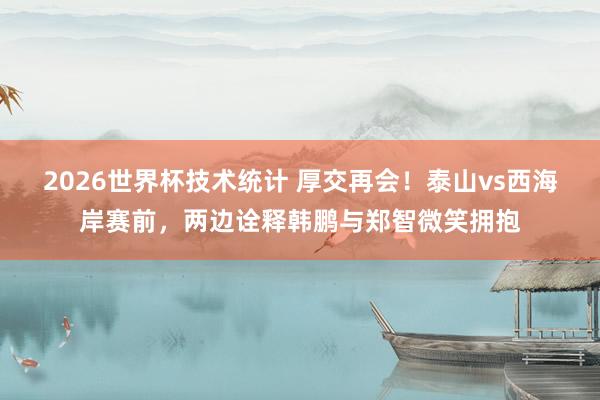 2026世界杯技术统计 厚交再会！泰山vs西海岸赛前，两边诠释韩鹏与郑智微笑拥抱