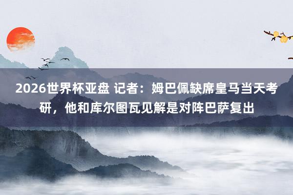 2026世界杯亚盘 记者：姆巴佩缺席皇马当天考研，他和库尔图瓦见解是对阵巴萨复出