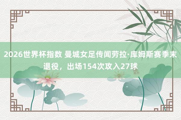 2026世界杯指数 曼城女足传闻劳拉·库姆斯赛季末退役，出场154次攻入27球