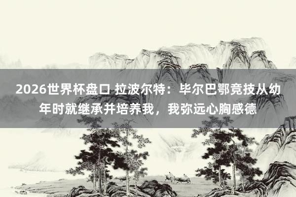 2026世界杯盘口 拉波尔特：毕尔巴鄂竞技从幼年时就继承并培养我，我弥远心胸感德