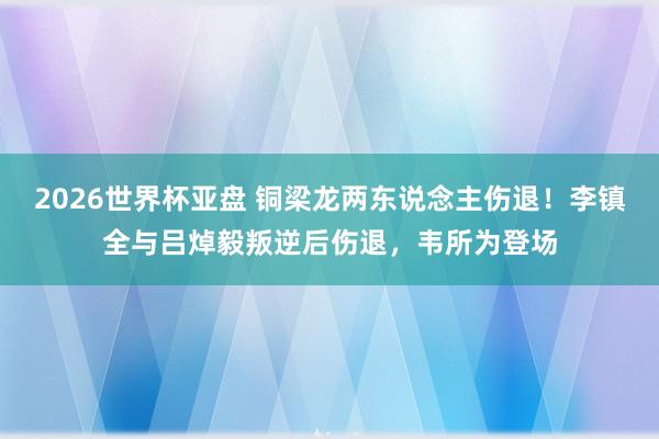 2026世界杯亚盘 铜梁龙两东说念主伤退！李镇全与吕焯毅叛逆后伤退，韦所为登场