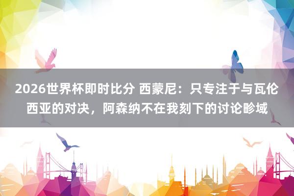2026世界杯即时比分 西蒙尼：只专注于与瓦伦西亚的对决，阿森纳不在我刻下的讨论畛域