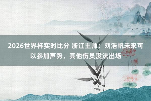 2026世界杯实时比分 浙江主帅：刘浩帆未来可以参加声势，其他伤员没法出场