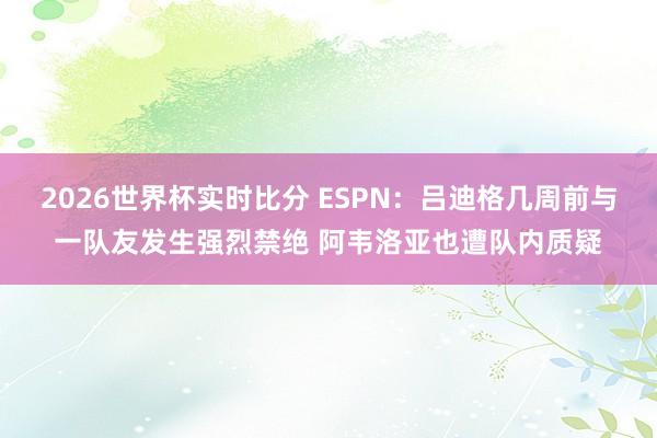 2026世界杯实时比分 ESPN：吕迪格几周前与一队友发生强烈禁绝 阿韦洛亚也遭队内质疑