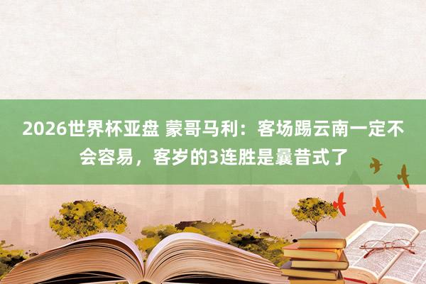 2026世界杯亚盘 蒙哥马利：客场踢云南一定不会容易，客岁的3连胜是曩昔式了