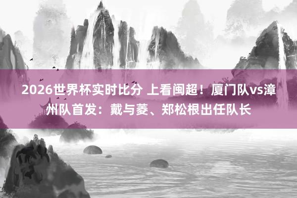 2026世界杯实时比分 上看闽超！厦门队vs漳州队首发：戴与菱、郑松根出任队长