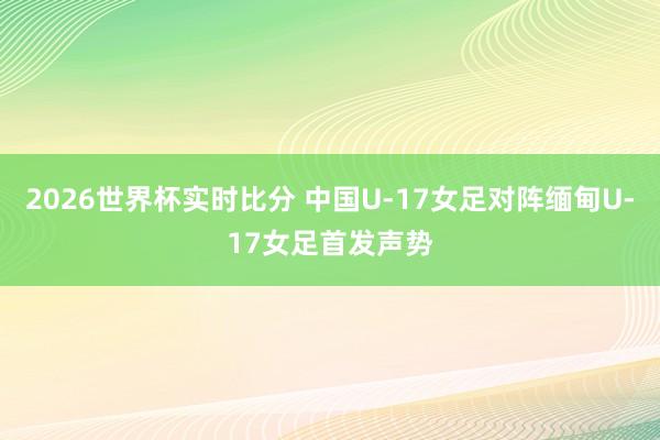 2026世界杯实时比分 中国U-17女足对阵缅甸U-17女足首发声势