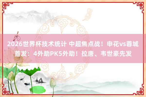 2026世界杯技术统计 中超焦点战！申花vs蓉城首发：4外助PK5外助！拉唐、韦世豪先发