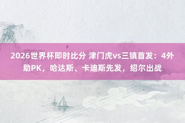 2026世界杯即时比分 津门虎vs三镇首发：4外助PK，哈达斯、卡迪斯先发，绍尔出战