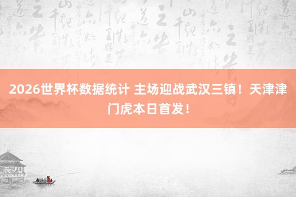 2026世界杯数据统计 主场迎战武汉三镇！天津津门虎本日首发！