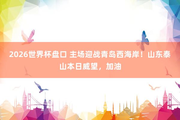 2026世界杯盘口 主场迎战青岛西海岸！山东泰山本日威望，<a href=