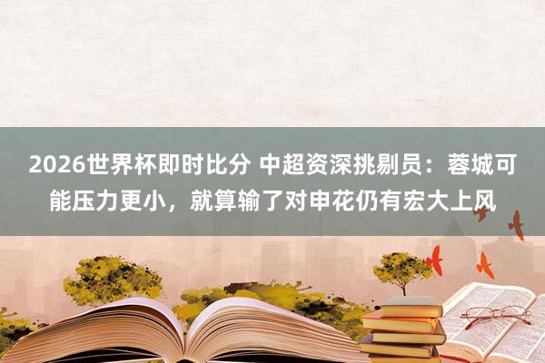 2026世界杯即时比分 中超资深挑剔员：蓉城可能压力更小，就算输了对申花仍有宏大上风