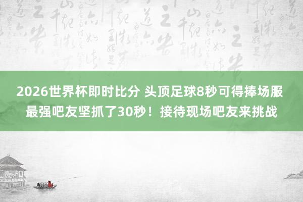 2026世界杯即时比分 头顶足球8秒可得捧场服 最强吧友坚抓了30秒！接待现场吧友来挑战