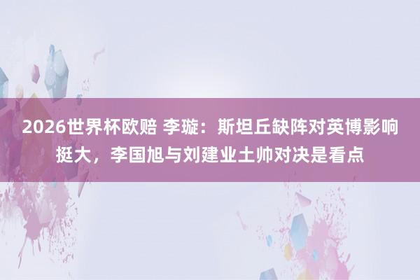 2026世界杯欧赔 李璇：斯坦丘缺阵对英博影响挺大，李国旭与刘建业土帅对决是看点