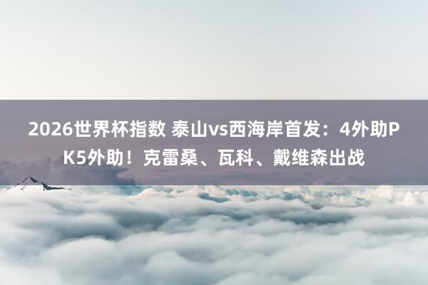 2026世界杯指数 泰山vs西海岸首发：4外助PK5外助！克雷桑、瓦科、戴维森出战
