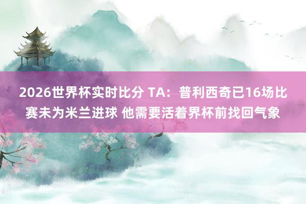 2026世界杯实时比分 TA：普利西奇已16场比赛未为米兰进球 他需要活着界杯前找回气象
