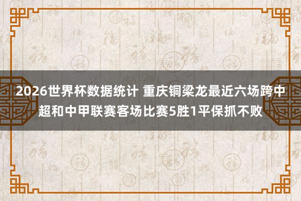 2026世界杯数据统计 重庆铜梁龙最近六场跨中超和中甲联赛客场比赛5胜1平保抓不败