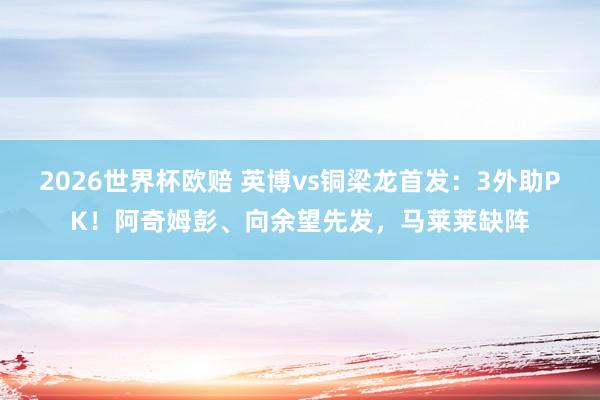 2026世界杯欧赔 英博vs铜梁龙首发：3外助PK！阿奇姆彭、向余望先发，马莱莱缺阵