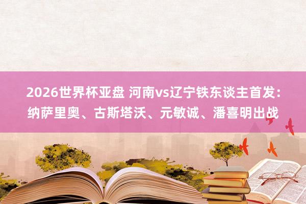 2026世界杯亚盘 河南vs辽宁铁东谈主首发：纳萨里奥、古斯塔沃、元敏诚、潘喜明出战
