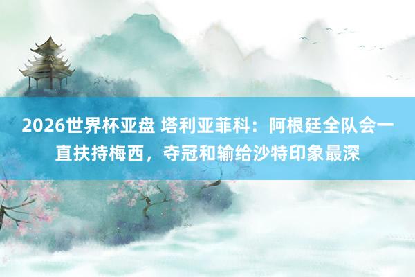 2026世界杯亚盘 塔利亚菲科：阿根廷全队会一直扶持梅西，夺冠和输给沙特印象最深