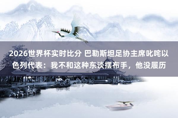 2026世界杯实时比分 巴勒斯坦足协主席叱咤以色列代表：我不和这种东谈摆布手，他没履历