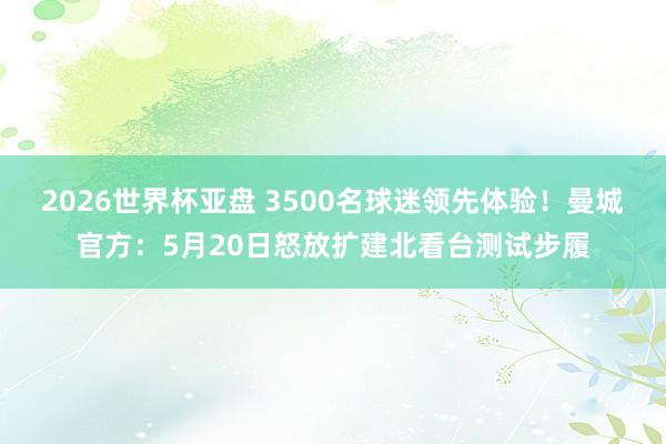 2026世界杯亚盘 3500名球迷领先体验！曼城官方：5月20日怒放扩建北看台测试步履