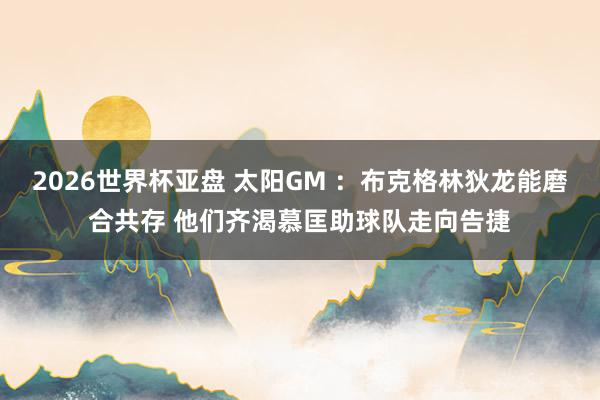 2026世界杯亚盘 太阳GM ：布克格林狄龙能磨合共存 他们齐渴慕匡助球队走向告捷