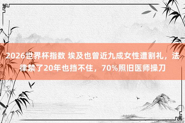 2026世界杯指数 埃及也曾近九成女性遭割礼，法律禁了20年也挡不住，70%照旧医师操刀