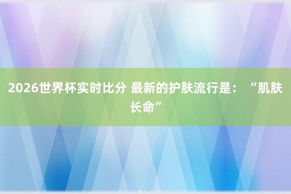 2026世界杯实时比分 最新的护肤流行是： “肌肤长命”