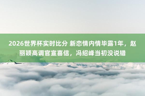 2026世界杯实时比分 新恋情内情毕露1年，赵丽颖高调官宣喜信，冯绍峰当初没说错