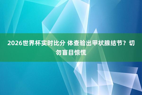 2026世界杯实时比分 体查验出甲状腺结节？切勿盲目惊慌