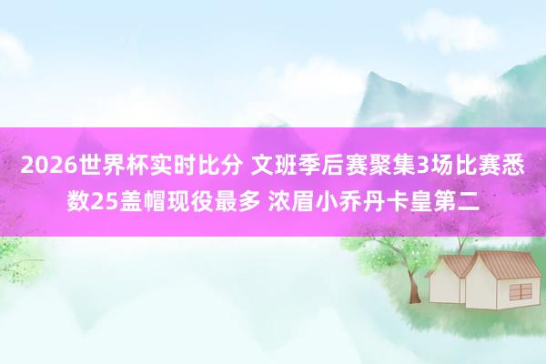 2026世界杯实时比分 文班季后赛聚集3场比赛悉数25盖帽现役最多 浓眉小乔丹卡皇第二