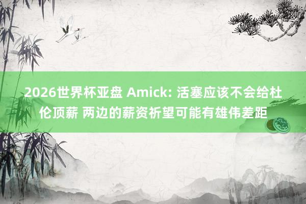 2026世界杯亚盘 Amick: 活塞应该不会给杜伦顶薪 两边的薪资祈望可能有雄伟差距