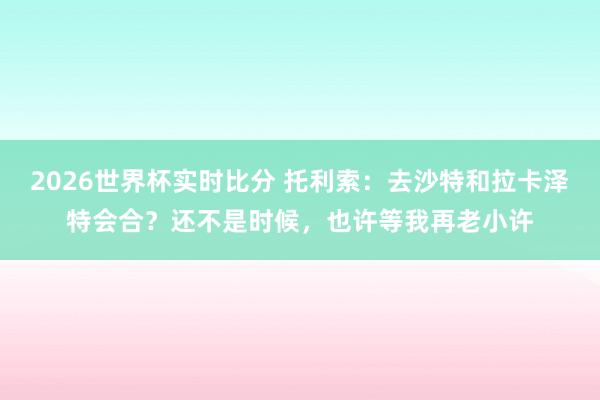 2026世界杯实时比分 托利索：去沙特和拉卡泽特会合？还不是时候，也许等我再老小许