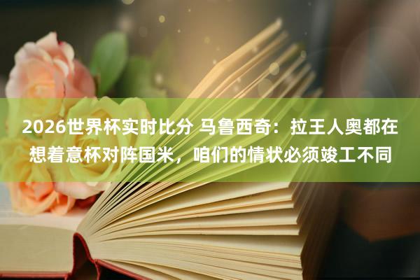 2026世界杯实时比分 马鲁西奇：拉王人奥都在想着意杯对阵国米，咱们的情状必须竣工不同